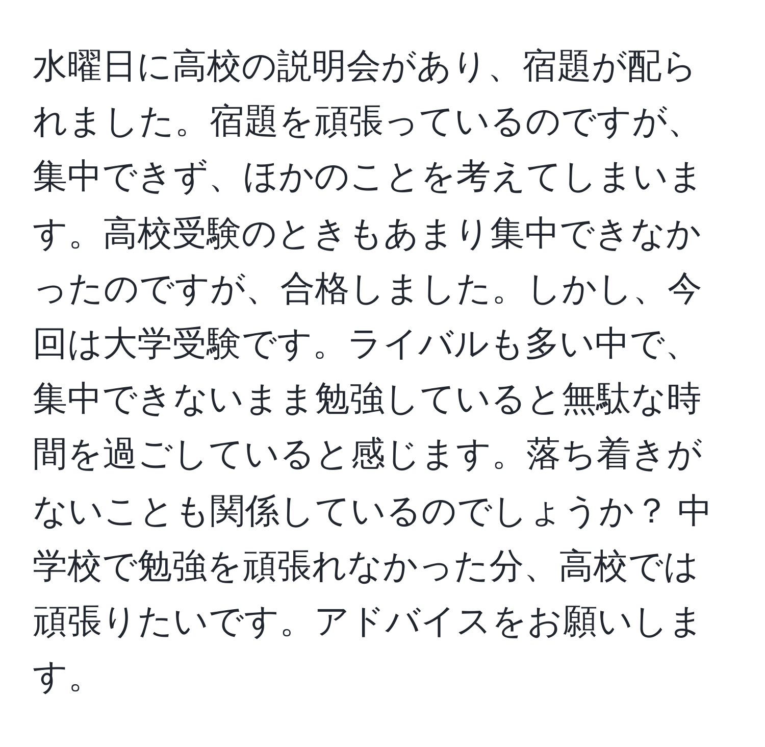 水曜日に高校の説明会があり、宿題が配られました。宿題を頑張っているのですが、集中できず、ほかのことを考えてしまいます。高校受験のときもあまり集中できなかったのですが、合格しました。しかし、今回は大学受験です。ライバルも多い中で、集中できないまま勉強していると無駄な時間を過ごしていると感じます。落ち着きがないことも関係しているのでしょうか？ 中学校で勉強を頑張れなかった分、高校では頑張りたいです。アドバイスをお願いします。