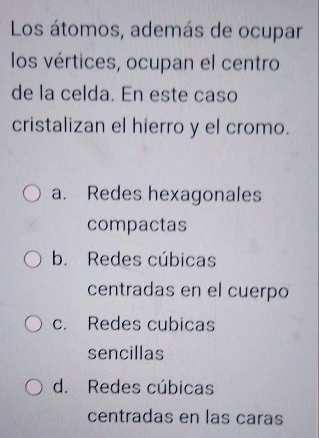 Los átomos, además de ocupar
los vértices, ocupan el centro
de la celda. En este caso
cristalizan el hierro y el cromo.
a. Redes hexagonales
compactas
b. Redes cúbicas
centradas en el cuerpo
c. Redes cubicas
sencillas
d. Redes cúbicas
centradas en las caras