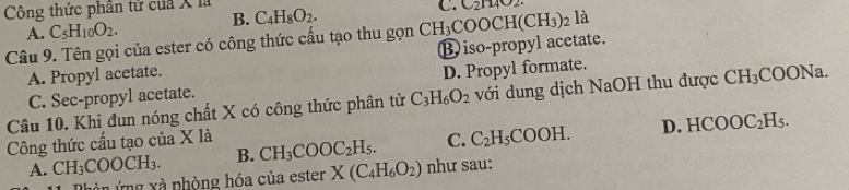 Công thức phân tử của X là C_4H_8O_2.
C. C_2H
A. C_5H_10O_2. B.
Câu 9. Tên gọi của ester có công thức cấu tạo thu gọn iso-propyl acetate. CH_3COOCH(CH_3)_2 là
A. Propyl acetate.
C. Sec-propyl acetate. D. Propyl formate.
Câu 10. Khi đun nóng chất X có công thức phân tử C_3H_6O_2 với dung dịch NaOH thu được CH_3COONa
Công thức cầu tạo của X là CH_3COOC_2H_5. C. C_2H_5COOH. D. HCOOC_2H_5.
A. CH_3COOCH_3. B.
n ứng xà phòng hóa của ester X(C_4H_6O_2) như sau: