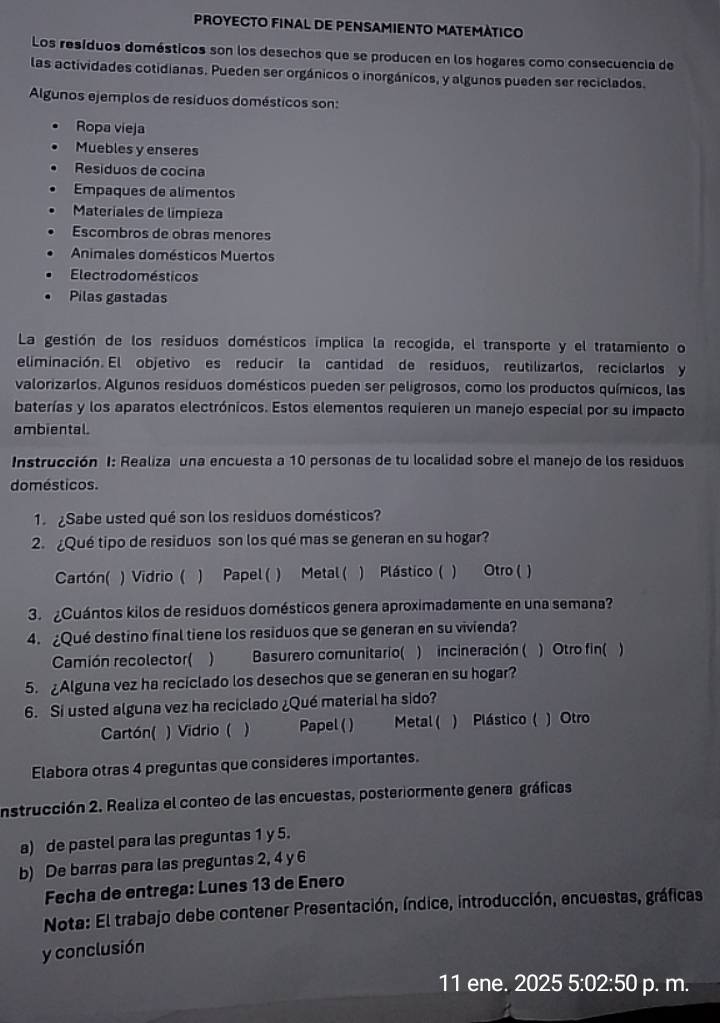 PROYECTO FINAL DE PENSAMIENTO MATEMÀTICO
Los resíduos domésticos son los desechos que se producen en los hogares como consecuencia de
las actividades cotidianas. Pueden ser orgánicos o inorgánicos, y algunos pueden ser reciclados.
Algunos ejemplos de resíduos domésticos son:
Ropa vieja
Muebles y enseres
Residuos de cocina
Empaques de alimentos
Materiales de limpieza
Escombros de obras menores
Animales domésticos Muertos
Electrodomésticos
Pilas gastadas
La gestión de los residuos domésticos implica la recogida, el transporte y el tratamiento o
eliminación. El objetivo es reducir la cantidad de residuos, reutilizarlos, reciclarlos y
valorizarlos. Algunos residuos domésticos pueden ser peligrosos, como los productos químicos, las
baterías y los aparatos electrónicos. Estos elementos requieren un manejo especial por su impacto
ambiental.
Instrucción I: Realiza una encuesta a 10 personas de tu localidad sobre el manejo de los residuos
domésticos.
1.  ¿Sabe usted qué son los residuos domésticos?
2. ¿Qué tipo de residuos son los qué mas se generan en su hogar?
Cartón( ) Vidrio ( ) Papel ( ) Metal ( ) Plástico ( ) Otro ( )
3. ¿Cuántos kilos de residuos domésticos genera aproximadamente en una semana?
4. ¿Qué destino final tiene los residuos que se generan en su vivienda?
Camión recolector( ) Basurero comunitario( ) incineración ( ) Otro fin( 
5. Alguna vez ha reciclado los desechos que se generan en su hogar?
6. Si usted alguna vez ha reciclado ¿Qué material ha sido?
Cartón( ) Vidrio ( ) Papel ( ) Metal ( ) Plástico ( ) Otro
Elabora otras 4 preguntas que consideres importantes.
instrucción 2. Realiza el conteo de las encuestas, posteriormente genera gráficas
a) de pastel para las preguntas 1 y 5.
b) De barras para las preguntas 2, 4 y 6
Fecha de entrega: Lunes 13 de Enero
Nota: El trabajo debe contener Presentación, índice, introducción, encuestas, gráficas
y conclusión
11 ene. 2025 5:02:50 p. m.