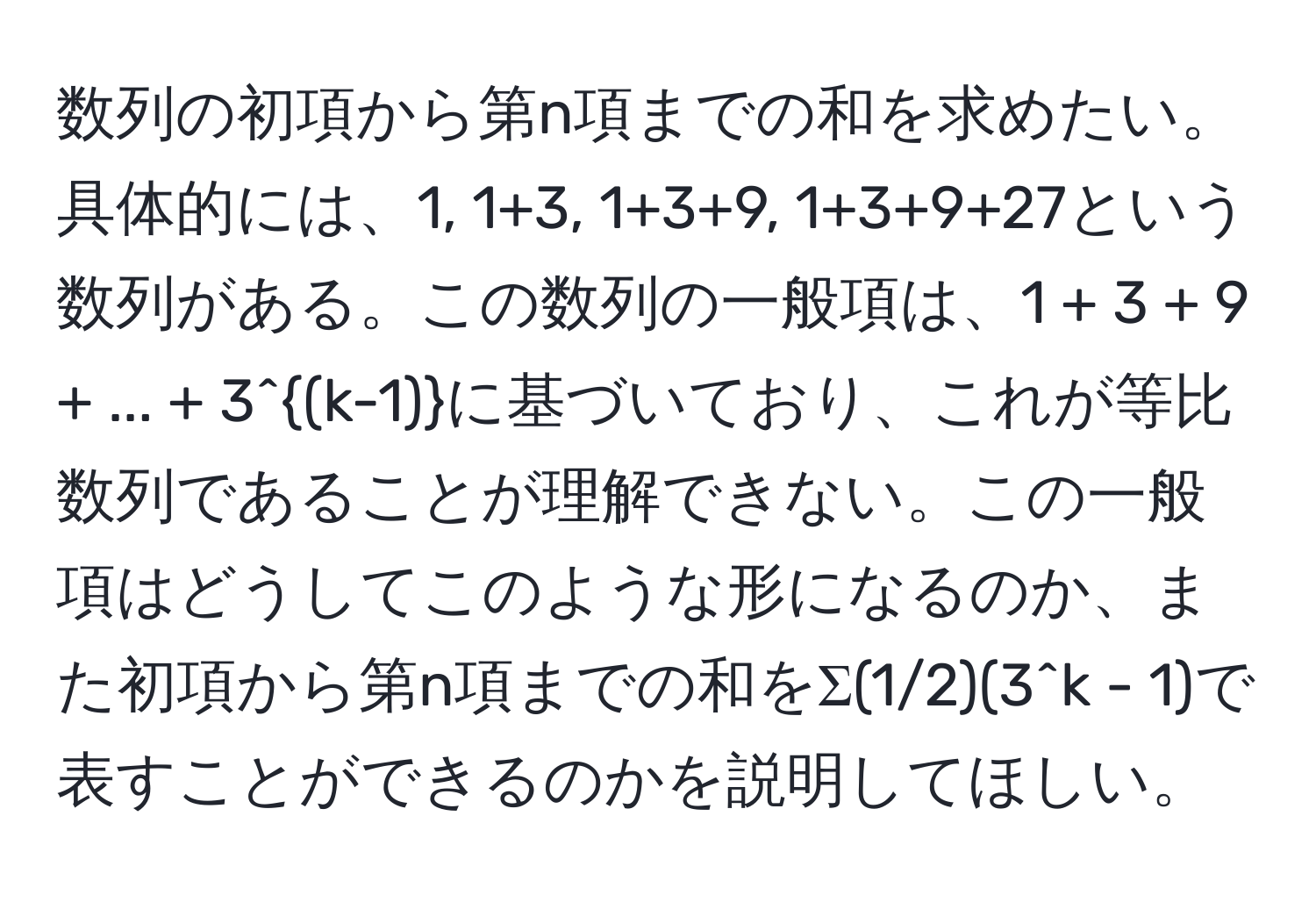 数列の初項から第n項までの和を求めたい。具体的には、1, 1+3, 1+3+9, 1+3+9+27という数列がある。この数列の一般項は、1 + 3 + 9 + ... + 3^((k-1))に基づいており、これが等比数列であることが理解できない。この一般項はどうしてこのような形になるのか、また初項から第n項までの和をΣ(1/2)(3^k - 1)で表すことができるのかを説明してほしい。