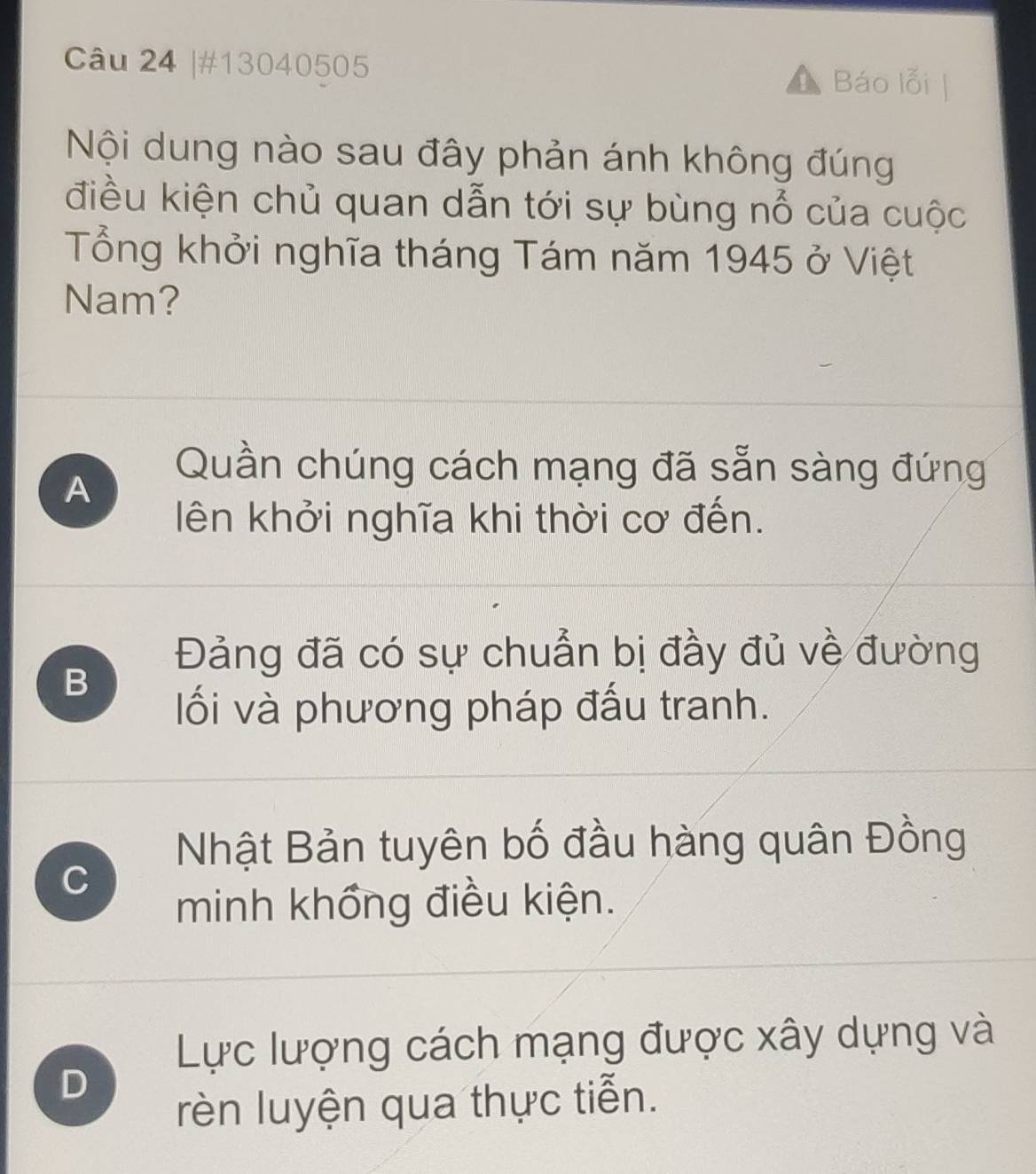 #13040505 Báo lỗi
Nội dung nào sau đây phản ánh không đúng
điều kiện chủ quan dẫn tới sự bùng nổ của cuộc
Tổng khởi nghĩa tháng Tám năm 1945 ở Việt
Nam?
A
Quần chúng cách mạng đã sẵn sàng đứng
ên khởi nghĩa khi thời cơ đến.
Đảng đã có sự chuẩn bị đầy đủ về đường
B
lối và phương pháp đấu tranh.
Nhật Bản tuyên bố đầu hàng quân Đồng
C
minh khổng điều kiện.
Lực lượng cách mạng được xây dựng và
D
rèn luyện qua thực tiễn.