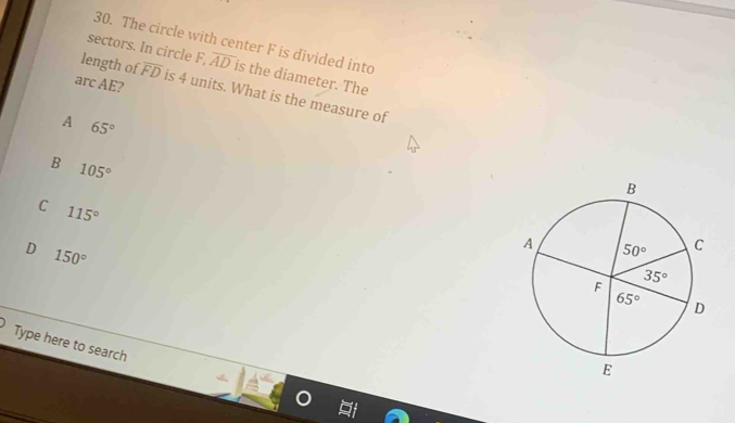 The circle with center F is divided into
sectors. In circle F,overline AD is the diameter. The
arc AE?
length of overline FD is 4 units. What is the measure of
A 65°
B 105°
C 115°
D 150°
Type here to search