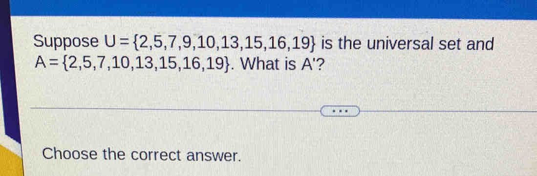 Suppose U= 2,5,7,9,10,13,15,16,19 is the universal set and
A= 2,5,7,10,13,15,16,19. What is A '? 
Choose the correct answer.