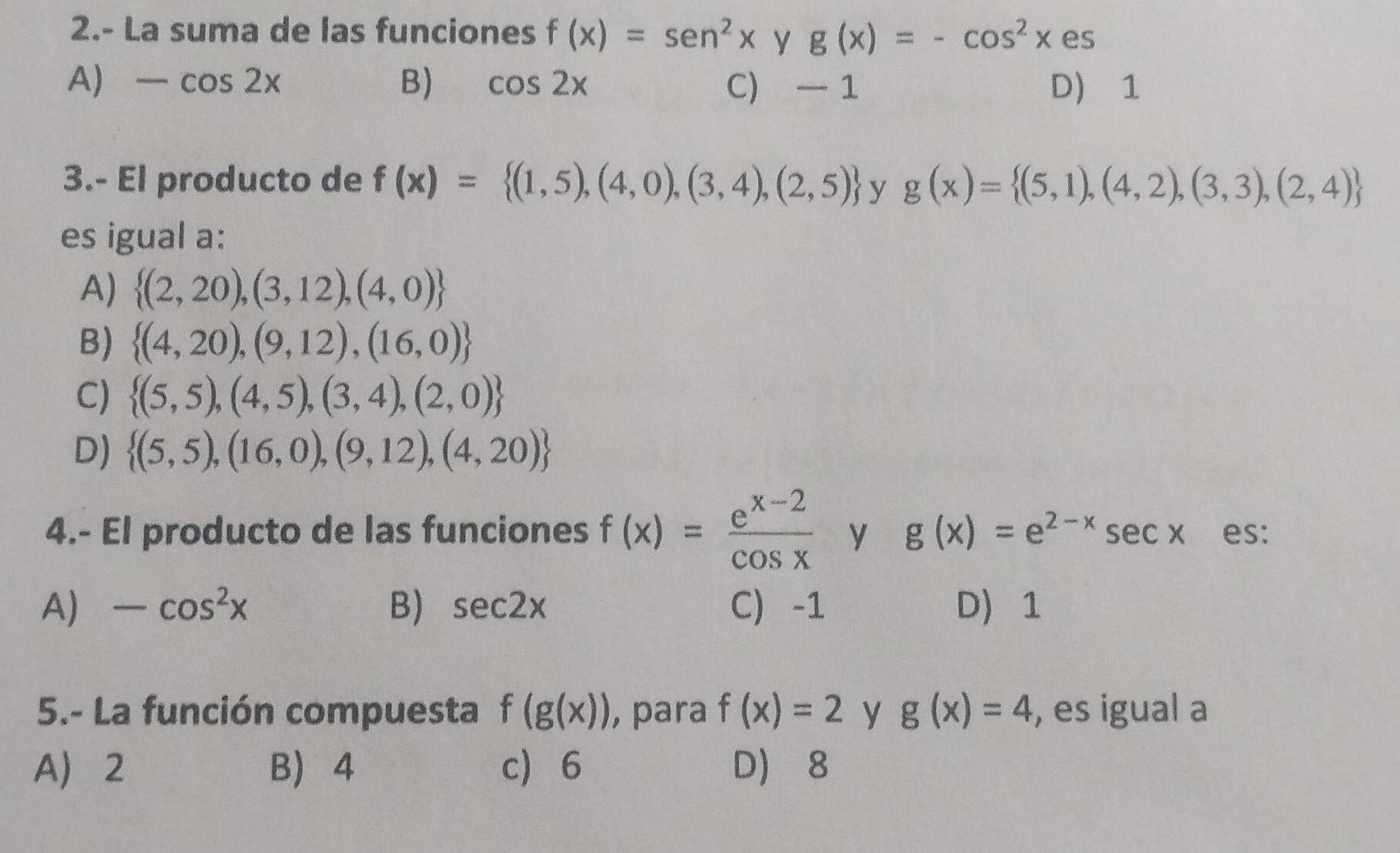 2.- La suma de las funciones f(x)=sen^2x y g(x)=-cos^2x es
A) -cos 2x B) cos 2x C) 1 D) 1
3.- El producto de f(x)= (1,5),(4,0),(3,4),(2,5) y g(x)= (5,1),(4,2),(3,3),(2,4)
es igual a:
A)  (2,20),(3,12),(4,0)
B)  (4,20),(9,12),(16,0)
C)  (5,5),(4,5),(3,4),(2,0)
D)  (5,5),(16,0),(9,12),(4,20)
4.- El producto de las funciones f(x)= (e^(x-2))/cos x  y g(x)=e^(2-x)sec x es:
A) -cos^2x B) sec 2x C) -1 D 1
5.- La función compuesta f(g(x)) , para f(x)=2 y g(x)=4 , es igual a
A 2 B 4 c 6 D) 8