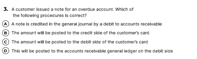 A customer issued a note for an overdue account. Which of
the following procedures is correct?
A)A note is credited in the general journal by a debit to accounts receivable
B) The amount will be posted to the credit side of the customer's card
c) The amount will be posted to the debit side of the customer's card
D) This will be posted to the accounts receivable general ledger on the debit side