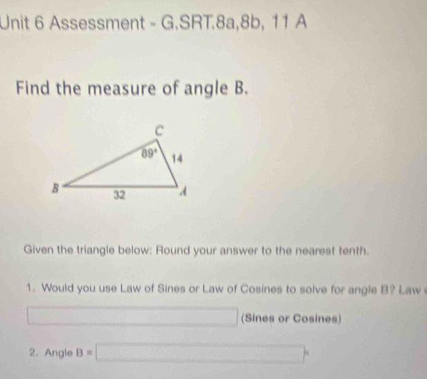 Assessment - G.SRT.8a,8b, 11 A
Find the measure of angle B.
Given the triangle below: Round your answer to the nearest tenth.
1. Would you use Law of Sines or Law of Cosines to solve for angle B? Law 
(Sines or Cosines)
2. Angle B=□