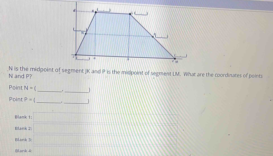 N is the midpoint of segment JK and P is the midpoint of segment LM. What are the coordinates of points
N and P? 
Point N= __,_ ) 
Point P= _ 
_) 
Blank 1: frac =frac  m
Blank 2: 
111 
Blank 3: □ 
Blank 4: □