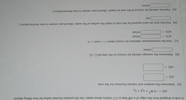 A rock is dropped from the edge of a cliff that is 223 meters above water. Use the position function below for free-falling objects.
s(t)=-4.9t^2+v_0t+s_0
(a) Determine the position and velocity functions for the rock.
s(t)=□
v(t)=□
(b) Determine the average velocity (in m/sec) on the interval [3,8].
□ m/sec
(c) Find the instantaneous velocities (in m/sec) when t=3 and t=8.
v(3)=□ m/sec
v(8)=□ m/sec
(d) Find the time (in sec) required for the rock to reach the surface of the water. (Round your answer to two decimal places.)
□ sec
(e) Find the velocity (in m/sec) of the rock at impact. (Round your answer to two decimal places.)
□ m/sec