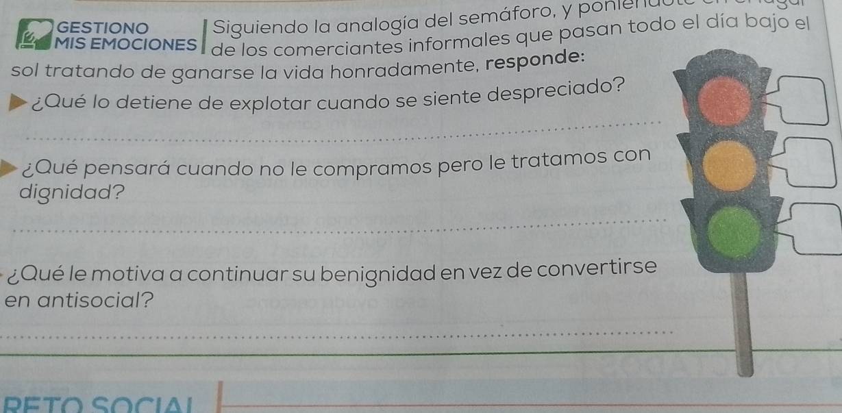 GESTIONO Siguiendo la analogía del semáforo, y ponienuo 
MIS EMOCIONES de los comerciantes informales que pasan todo el día bajo el 
sol tratando de ganarse la vida honradamente, responde: 
_ 
¿Qué lo detiene de explotar cuando se siente despreciado? 
¿Qué pensará cuando no le compramos pero le tratamos con 
dignidad? 
_ 
¿Qué le motiva a continuar su benignidad en vez de convertirse 
en antisocial? 
_ 
PETO SOCiAI