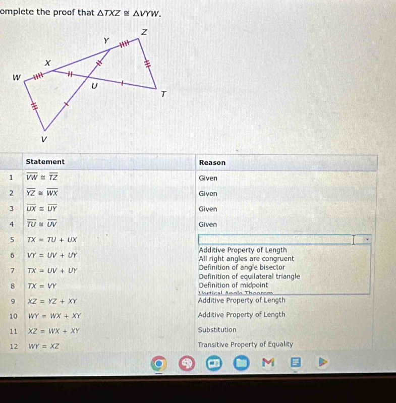 omplete the proof that △ TXZ≌ △ VYW. 
Statement Reason
1 overline VW≌ overline TZ
Given
2 overline YZ≌ overline WX Given
3 overline UX≌ overline UY Given
4 overline TU≌ overline UV
Given
5 TX=TU+UX
6 VY=UV+UY
Additive Property of Length
All right angles are congruent
7 TX=UV+UY
Definition of angle bisector
Definition of equilateral triangle
8 TX=VY Definition of midpoint
Vrtical Anglo Thoor
9 XZ=YZ+XY Additive Property of Length
10 WY=WX+XY Additive Property of Length
11 XZ=WX+XY Substitution
12 WY=XZ Transitive Property of Equality