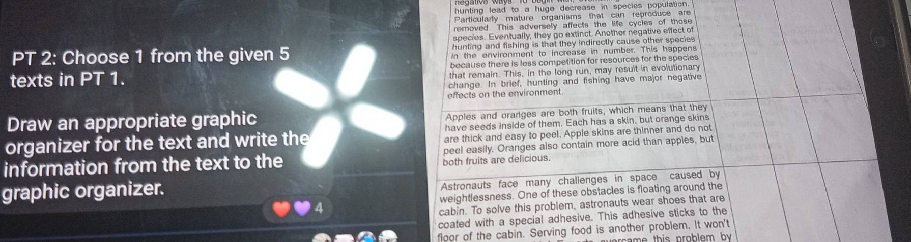 hunting lead to a huge decrease in specles population 
Particularly mature organisms that can reproduce are 
removed. This adversely affects the life cycles of those 
species. Eventually, they go extinct. Another negative effect of 
PT 2: Choose 1 from the given 5 hunting and fishing is that they indirectly cause other species 
In the environment to increase in number. This happens 
because there is less competition for resources for the species 
texts in PT 1. 
that remain. This, in the long run, may result in evolutionary 
change. In brief, hunting and fishing have major negative 
effects on the environment. 
Draw an appropriate graphic 
Apples and orarges are both fruits, which means that they 
organizer for the text and write the have seeds inside of them. Each has a skin, but orange skins 
are thick and easy to peel. Apple skins are thinner and do not 
information from the text to the peel easily. Oranges also contain more acid than apples, but 
both fruits are delicious. 
graphic organizer. 
Astronauts face many challenges in space caused by 
weightlessness. One of these obstacles is floating around the 
cabin. To solve this problem, astronauts wear shoes that are 
coated with a special adhesive. This adhesive sticks to the 
floor of the cabin. Serving food is another problem. It won't