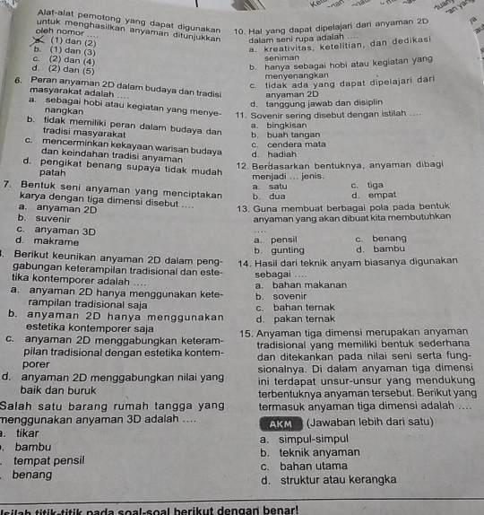 uan
Alat-alat pemotong yang dapat digunakan 10. Hal yang dapat dipelajari dari anyaman 2D
au
untuk menghasilkan anyaman ditunjukkan dalam seni rupa adaiah ....
oleh nomor ... (1) dan (2)
a. kreativitas, ketelitian, dan dedikasi
c. (2) dan (4) b. (1) dan (3)
s
seniman
d. (2) dan (5)
b. hanya sebagai hobi atau kegiatan yan
menyenangkan
c. tidak ada yang dapat dipelajari dari
6. Peran anyaman 2D dalam budaya dan tradisi anyaman 2D
masyarakat adalah ....
d. tanggung jawab dan disiplin
a. sebagai hobi atau kegiatan yang menye 11. Sovenir sering disebut dengan istilah ....
nangkan
a. bingkisan
b. tidak memiliki peran dalam budaya dan b. buah tangan
tradisi masyarakat
c. cendera mata
c. mencerminkan kekayaan warisan budaya d. hadiah
dan keindahan tradisi anyaman
d. pengikat benang supaya tidak mudah
patah 12. Berdasarkan bentuknya, anyaman dibagi
menjadi ... jenis.
a. satu c. tiga
7. Bentuk seni anyaman yang menciptakan b. dua d. empat
karya dengan tiga dimensi disebut ....
a. anyaman 2D
13. Guna membuat berbagai pola pada bentuk
b. suvenir anyaman yang akan dibuat kita membutuhkan
c. anyaman 3D
d. makrame c. benang
a. pensil
b， gunting d. bambu
. Berikut keunikan anyaman 2D dalam peng- 14. Hasil dari teknik anyam biasanya digunakan
gabungan keterampilan tradisional dan este- sebagai ...
tika kontemporer adalah ....
a. anyaman 2D hanya menggunakan kete- h sovenir a. bahan makanan
rampilan tradisional saja
b. anyaman 2D hanya menggunakan d. pakan ternak c. bahan ternak
estetika kontemporer saja
c. anyaman 2D menggabungkan keteram- 15. Anyaman tiga dimensi merupakan anyaman
pilan tradisional dengan estetika kontem- tradisional yang memiliki bentuk sederhana
porer dan ditekankan pada nilai seni serta fung-
sionalnya. Di dalam anyaman tiga dimensi
d. anyaman 2D menggabungkan nilai yang ini terdapat unsur-unsur yang mendukung
baik dan buruk terbentuknya anyaman tersebut. Berikut yang
Salah satu barang rumah tangga yan termasuk anyaman tiga dimensi adalah ....
menggunakan anyaman 3D adalah ....
. tikar AKM (Jawaban lebih dari satu)
. bambu a. simpul-simpul
tempat pensil b. teknik anyaman
benang c. bahan utama
d. struktur atau kerangka
a h  i    -titik pada soal-soal berikut dengan benar !