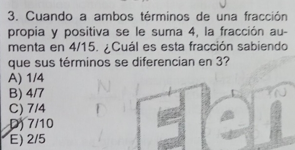 Cuando a ambos términos de una fracción
propia y positiva se le suma 4, la fracción au-
menta en 4/15. ¿Cuál es esta fracción sabiendo
que sus términos se diferencian en 3?
A) 1/4
B) 4/7
C) 7/4
D) 7/10
E) 2/5