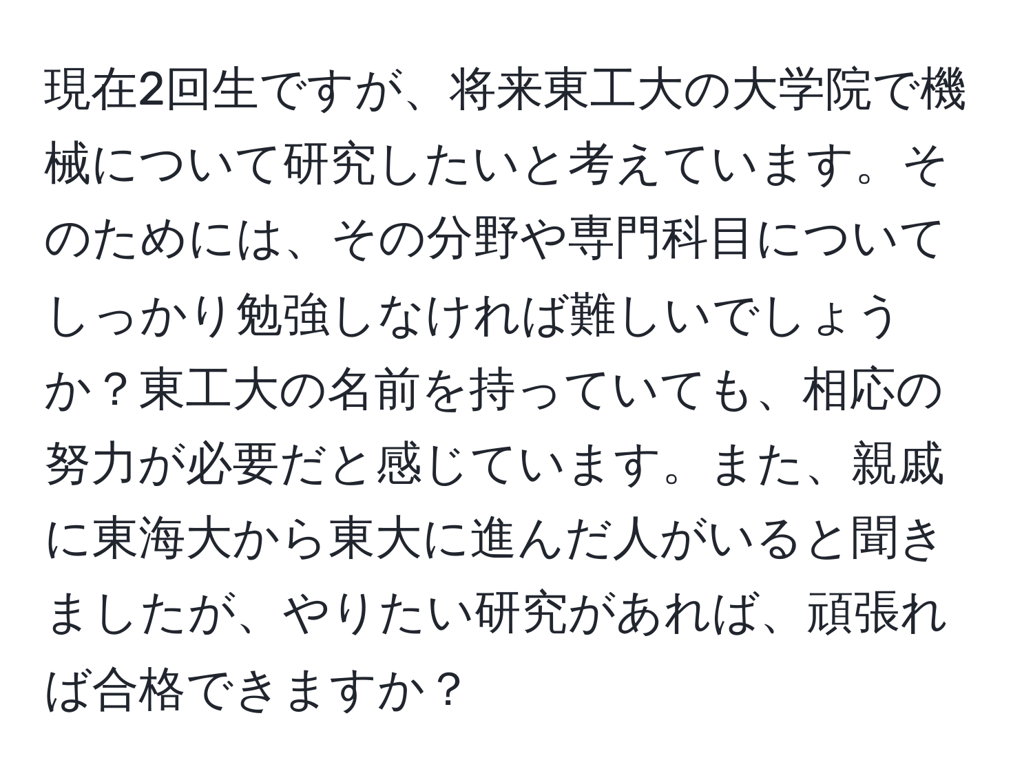 現在2回生ですが、将来東工大の大学院で機械について研究したいと考えています。そのためには、その分野や専門科目についてしっかり勉強しなければ難しいでしょうか？東工大の名前を持っていても、相応の努力が必要だと感じています。また、親戚に東海大から東大に進んだ人がいると聞きましたが、やりたい研究があれば、頑張れば合格できますか？