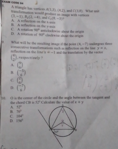 EXAM CODE 04
8. A triangle has vertices A(1,3),(4,2). and C(3,8). What unit
transformation would produce an image with vertices
(3,-1),B_2(2,-4) , and C_2(8,-3) ?
A. A reflection on the x-axis
B. A reflection on the y-axis
C. A rotation 90° anticlockwise about the origin
D. A rotation of 90° clockwise about the origin
9. What will be the resulting image if the point (4,-7) undergoes three
consecutive transformations such as reflection on the line y=x,
reflection on the line x=-1 and the translation by the vector
beginpmatrix 4 2endpmatrix , respectively ?
A. beginpmatrix 9 6endpmatrix
B. beginpmatrix -5 6endpmatrix
C. beginpmatrix 2 6endpmatrix
D. beginpmatrix -7 6endpmatrix
10. O is the center of the circle and the angle between the tangent and
the chord CB is 52°.Calculate the value of
A. 52° x+y
B. 76°
C. 104°
D. 156°