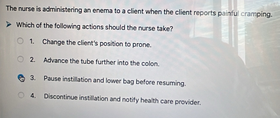 The nurse is administering an enema to a client when the client reports painful cramping.
Which of the following actions should the nurse take?
1. Change the client's position to prone.
2. Advance the tube further into the colon.
3. Pause instillation and lower bag before resuming.
4. Discontinue instillation and notify health care provider.