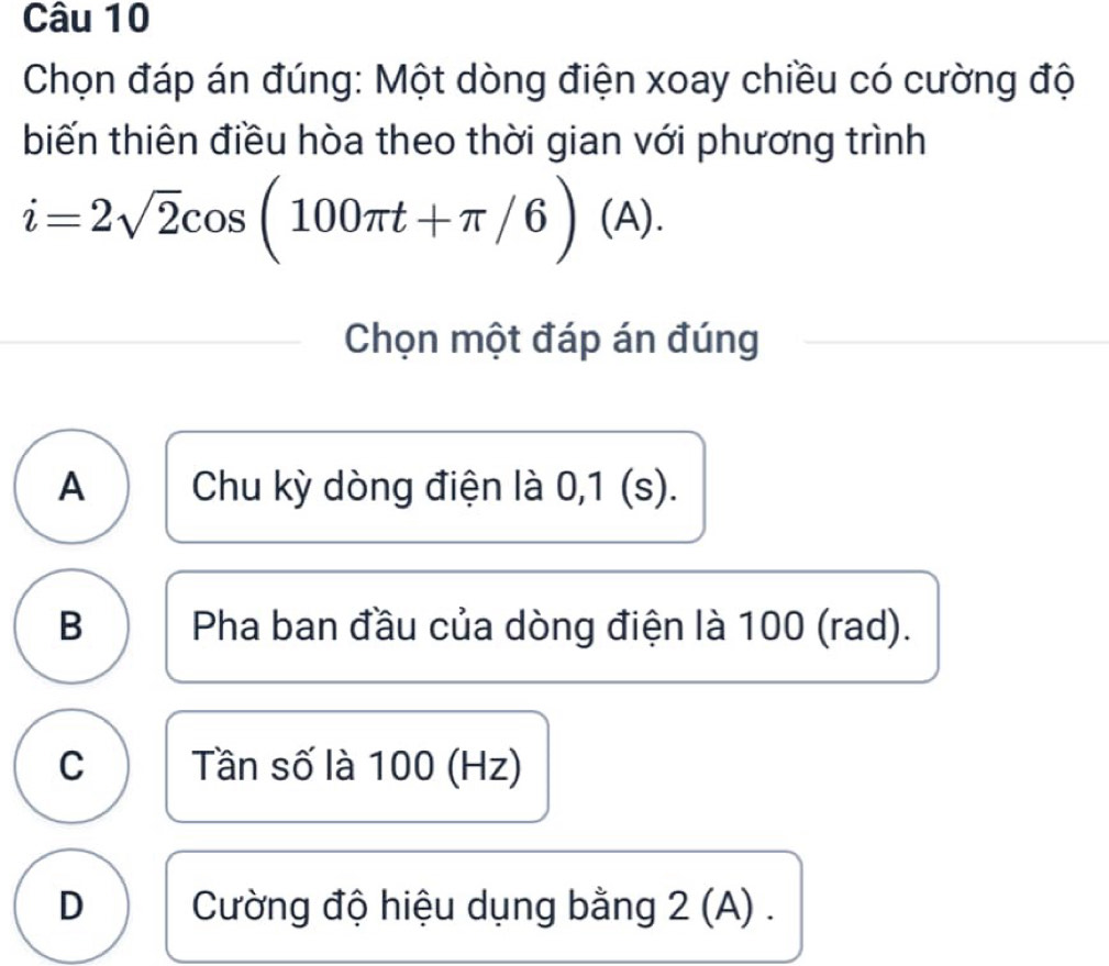 Chọn đáp án đúng: Một dòng điện xoay chiều có cường độ
biến thiên điều hòa theo thời gian với phương trình
i=2sqrt(2)cos (100π t+π /6)(A). 
Chọn một đáp án đúng
A Chu kỳ dòng điện là 0,1 (s).
B Pha ban đầu của dòng điện là 100 (rad).
C Tần số là 100 (Hz)
D Cường độ hiệu dụng bằng 2 (A).