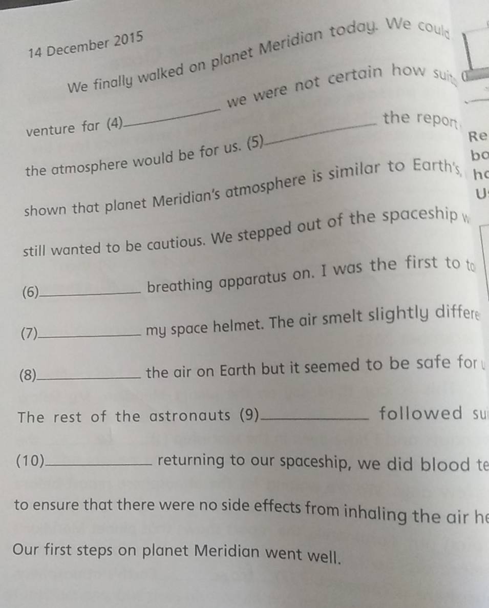 December 2015 
We finally walked on planet Meridian today. We could 
_ 
we were not certain how suit . 
venture far (4) 
_the repor 
the atmosphere would be for us. (5) 
Re 
bo 
shown that planet Meridian's atmosphere is similar to Earth's, 
h 
U 
still wanted to be cautious. We stepped out of the spaceship w 
(6)_ 
breathing apparatus on. I was the first to to 
(7)_ 
my space helmet. The air smelt slightly differ 
(8)_ the air on Earth but it seemed to be safe for 
The rest of the astronauts (9)_ followed su 
(10)_ returning to our spaceship, we did blood te 
to ensure that there were no side effects from inhaling the air he 
Our first steps on planet Meridian went well.