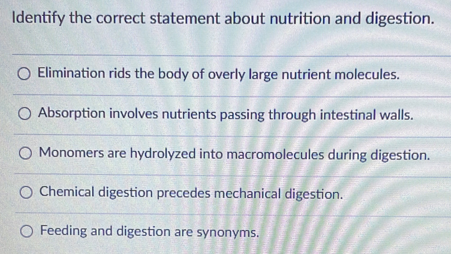 Identify the correct statement about nutrition and digestion.
Elimination rids the body of overly large nutrient molecules.
Absorption involves nutrients passing through intestinal walls.
Monomers are hydrolyzed into macromolecules during digestion.
Chemical digestion precedes mechanical digestion.
Feeding and digestion are synonyms.