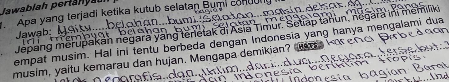 Jawablah pertanya 

1. Apa yang terjadi ketika kutub selatan Bumi condong 
Jepang merupakan negara yang terletak di Asia Timur. Setiap tahun, negara ini memiliki 
Jawab: 
empat musim. Hal ini tentu berbeda dengan Indonesia yang hanya mengalami dua 
musim, yaitu kemarau dan hujan. Mengapa demikian? o