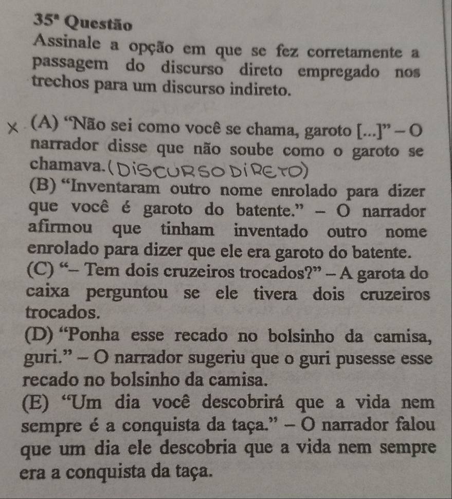 35° Questão
Assinale a opção em que se fez corretamente a
passagem do discurso direto empregado nos
trechos para um discurso indireto.
(A) “Não sei como você se chama, garoto [...]” — O
narrador disse que não soube como o garoto se
chamava. ( )
(B) “Inventaram outro nome enrolado para dizer
que você é garoto do batente.” - O narrador
afirmou que tinham inventado outro nome
enrolado para dizer que ele era garoto do batente.
(C) “- Tem dois cruzeiros trocados ?''-A garota do
caixa perguntou se ele tivera dois cruzeiros
trocados.
(D) “Ponha esse recado no bolsinho da camisa,
guri.” - O narrador sugeriu que o guri pusesse esse
recado no bolsinho da camisa.
(E) 'Um dia você descobrirá que a vida nem
sempre é a conquista da taça.” - O narrador falou
que um dia ele descobria que a vida nem sempre
era a conquista da taça.