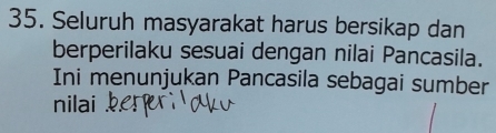 Seluruh masyarakat harus bersikap dan 
berperilaku sesuai dengan nilai Pancasila. 
Ini menunjukan Pancasila sebagai sumber 
nilai