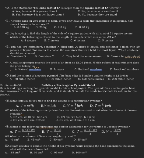 Is the statement “The cube root of 64 is larger than the square root of 64° correct?
A. Yes, because 8 is greater than 4 C. No, because 4 is less than 8
B. Yes, because 8 is much larger than 4 D. No, because they are equal
41. A recipe calls for 280 grams of flour. If you only have a scale that measures in kilograms, how
many kilograms do you need? C. 2.8 kg D. 0.28 kg
A. 0.028 kg B. 28 kg
42.Joy is trying to find the length of the side of a square garden with an area of 21 square meters
Which of the following is closest to the length of one side which measures √21 m?
A. 8 meters B. 7 meters C. 6 meters D. 5 meters
43. Yna has two containers, container X filled with 20 liters of liquid, and container Y filled with 20
gallons of liquid. Yna needs to choose the container that can hold the most liquid. Which container
A. Container X should you choose?
B. Container Y C. They hold the same amount D. Cannot be determined
44.A local shopkeeper records the price of an item as 12.26 pesos. Which subset of real numbers does
the price belong to? C. Rational numbers D. Irrational numbers
A. Natural numbers B. Integers
45. Find the volume of a square pyramid if its base edge is 5 inches and its height is 12 inches
A. 50 cubic inches B. 100 cubic inches C. 150 cubic inches D. 200 cubic inches
For items 46-50 Building a Rectangular Pyramid Model
Sam is making a rectangular pyramid model for his school project. The pyramid has a rectangular base
that measures 3 cm long and 5 cm wide, and it stands 9 cm tall. He needs to calculate its volume for his
project.
46.What formula do you use to find the volume of a rectangular pyramid?
A. V=π r^2h B.V=lwh C. V= 1/2 lwh D. V= 1/3 lwh
47. Which of the following correctly describes the dimensions used to calculate the volume of Jason's
pyramid? __
A. l=5cm,w=10cm,h=3cm C. l=9cm,w=5cm,h=3cm
B. I=3cm,w=5cm,h=9cm D. i=9cm,w=3cm,h=5cm.
48.Which of the following represents the correct calculation for the volume of Jason's pyramid?
A. V= (3)(5)(10)/3  B. V= (5)(9)/3  C. V= (3)(5)(10)/2  D. V= (5)(9)/2 
49. What is the volume of Sam's rectangular pyramid?
A. 40cm^3 B. 45cm^3 C. 50cm^3 D. 55cm^3
50.If Sam decides to double the height of his pyramid while keeping the base dimensions the same,
what will the new volume be?
A. 85cm^3 B. 90cm^3 C. 95cm^3 D. 100cm^3