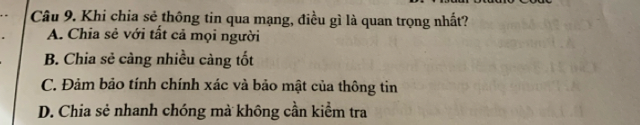 Khi chia sẻ thông tin qua mạng, điều gì là quan trọng nhất?
A. Chia sẻ với tất cả mọi người
B. Chia sẻ càng nhiều càng tốt
C. Đảm bảo tính chính xác và bảo mật của thông tin
D. Chia sẻ nhanh chóng mà không cần kiểm tra