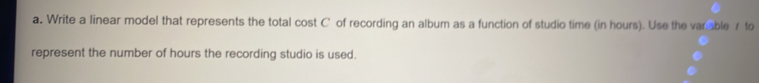 Write a linear model that represents the total cost C of recording an album as a function of studio time (in hours). Use the varable r to 
represent the number of hours the recording studio is used.