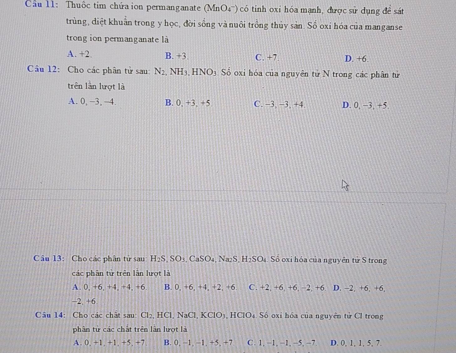 Thuốc tim chứa ion permanganate (MnO4-) có tỉnh oxi hóa mạnh, được sử dụng đề sát
trùng, điệt khuẩn trong y học, đời sống và nuôi trồng thủy sản. Số oxi hóa của manganse
trong ion permanganate là
A. +2. B. +3. C. +7. D. +6.
Câu 12: Cho các phân tử sau: N_2,NH_3,HNO_3 Số oxi hóa của nguyên tử N trong các phân tử
trên lần lượt là
A. 0, −3, −4. B. 0, +3, +5. C. −3, −3, +4. D. 0, −3, +5.
Câu 13: Cho các phân tử sau: H_2S, SO_3, CaSO_4, Na_2S, H_2SO_4 Số oxi hóa của nguyên tử S trong
các phân tử trên lần lượt là
A. 0, +6, +4, +4, +6 B. 0, +6, +4, +2, +6 C. +2, +6, +6, −2, +6. D. −2, +6, +6,
−2, +6.
Câu 14: Cho các chất sau: Cl_2 2, HCl, NaCl, KClO3, HClO4. Số oxỉ hóa của nguyên tử Cl trong
phân tử các chất trên lần lượt là
A. 0, +1, +1, +5, +7. B. 0, −1, −1, +5, +7. C. 1, −1, −1, −5, −7. D. 0, 1, 1, 5, 7.