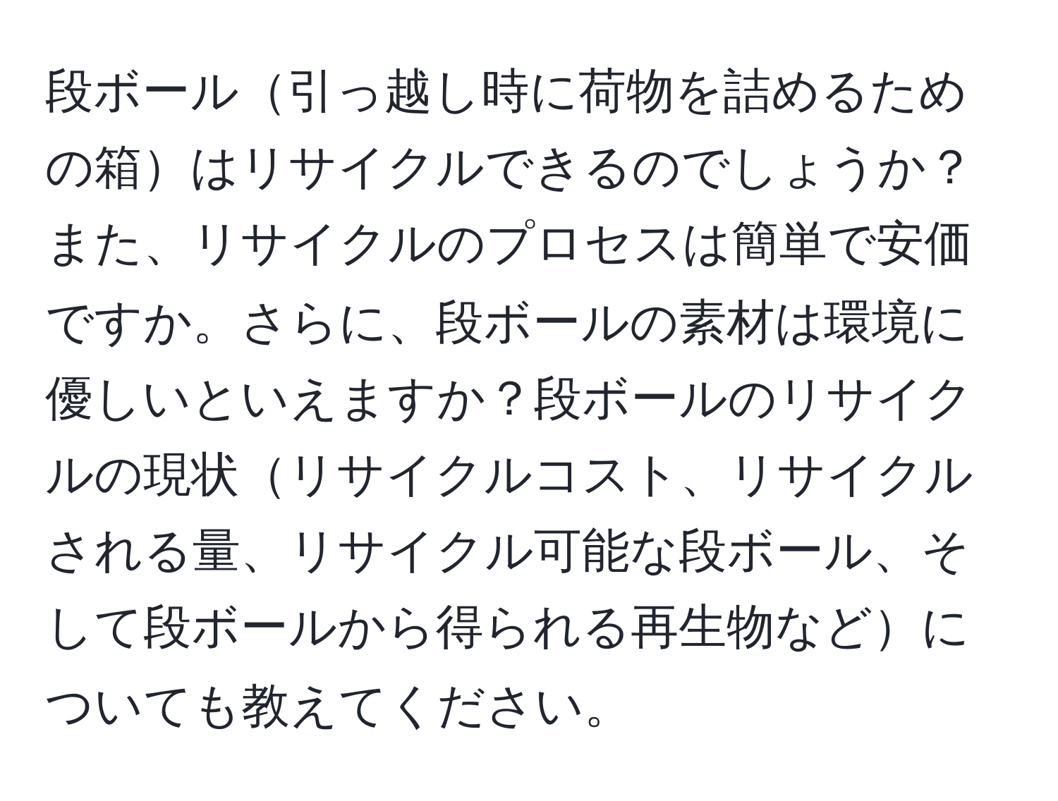 段ボール引っ越し時に荷物を詰めるための箱はリサイクルできるのでしょうか？また、リサイクルのプロセスは簡単で安価ですか。さらに、段ボールの素材は環境に優しいといえますか？段ボールのリサイクルの現状リサイクルコスト、リサイクルされる量、リサイクル可能な段ボール、そして段ボールから得られる再生物などについても教えてください。