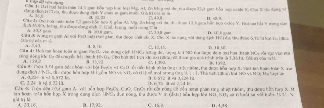 Cấp độ vận dụng
Câu 1: Oxỉ hoa hoàn toàn 14,3 gam hỗn hợp kim loại Mg. Al, Zn bằng oxi dư, thu được 22,3 gam hỗn hợp oxide X. Cho X tác dụng về
dung dịch HCl dư, thu được dung dịch Y chứa m gam muối. Giá trị của m là
A. 36,6.
B. 32,05. C. 49,8. D. 48.9
Câu 2:Ox i hoá hoàn toàn 7,2 gam hỗn hợp X gồm Al, Mg, Zn bằng oxi dư, thu được 12,8 gam hỗn hợp oxide Y. Hoà tan hết Y trong dun
dịch H_2SO_4 h loãng, thu được dung địch T. Khổi lượng muối trong T là
A. 50,8 gam. B. 20,8 gam. C. 30,8 gam. D. 40,8 gam.
Cầu 3: Nung m gam Al với FeO một thời gian, thu được chất rắn X. Cho X tác dụng với dung dịch HCl dư, thu được 6,72 lít khí H₂ (đktc
Giá trị của m là
A. 5,40. B. 8,10. C. 12,15. D. 10,80.
Câu 4: Hoà tan hoàn toàn m gam Fe_3O_4 vào dung dịch HNO_3 loãng dư, lượng khí NO thu được đem oxi hoá thành NO_2 rồi sục vào nư<
cùng dòng khí  O_2 để chuyền hết thành HNO_3 a. Cho biết thể tích khí oxi (đktc) đã tham gia quá trình trên là 3,36 lít. Giá trị của m là
A、 139,2. B. 13,92. C. 1,392. D. 1392.
Câu 5: Trộn 0.54 gam bột nhôm với bột Fe_2O_3 à và CuO rồi tiền hành phản ứng nhiệt nhôm, thu được hỗn hợp X. Hoà tan hoàn toàn X trou
dung dịch HNO_3 , thu được hỗn hợp khí gồm NO và NO_2 có tỉ lệ số mol tương ứng là 1:3. Thể tích (đktc) khí NO và NO_2 lần lượt là:
A. 0,224 lít và 0,672 lít. B. 0,672 lít và 0,224 lít.
C. 2,24 lít và 6,72 lit. D. 6,72 lít và 2,24 lít.
Câu 6: Trộn đều 10,8 gam Al với hỗn hợp Fe_2O_3,CuO,Cr_2O_3 rồi đốt nóng để tiến hành phản ứng nhiệt nhôm, thu được hỗn hợp X. H
tan hoàn toàn hỗn hợp X trong dung dịch 3 đun nóng, thu được V lít (đktc) hỗn hợp khí O NO,NO_2 có tỉ khối so với hiđro là 21. V
HP
giá trị là
A. 20,16. B. 17,92. C. 16,8. D. 4,48.