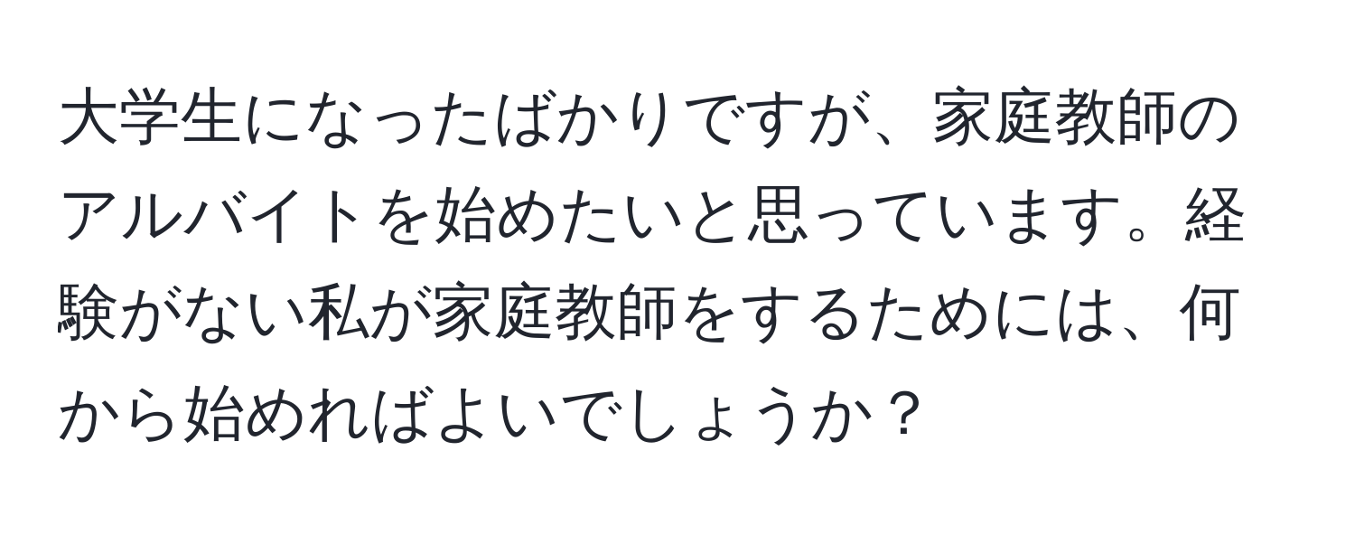 大学生になったばかりですが、家庭教師のアルバイトを始めたいと思っています。経験がない私が家庭教師をするためには、何から始めればよいでしょうか？