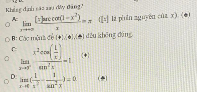 Khắng định nào sau đây đúng?
A: limlimits _xto +∈fty  ([x]arccos (1-x^2))/x =π là phần nguyên của x). (*)
Y I
B: Các mệnh đề (♦),(2),(♣) đều không đúng.
C limlimits _xto 0^-frac x^2cos ( 1/x )sin^2x=1. (+)
D: limlimits _xto 0( 1/x^2 - 1/sin^2x )=0. (2)