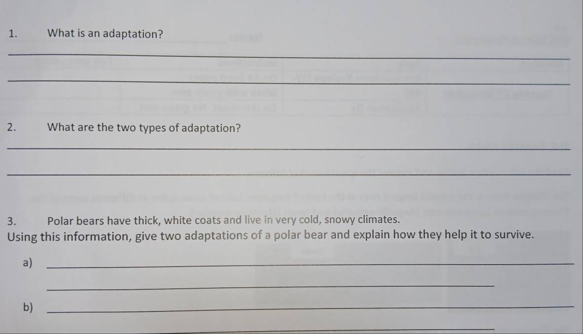 What is an adaptation? 
_ 
_ 
2. What are the two types of adaptation? 
_ 
_ 
3. Polar bears have thick, white coats and live in very cold, snowy climates. 
Using this information, give two adaptations of a polar bear and explain how they help it to survive. 
a)_ 
_ 
b)_ 
_