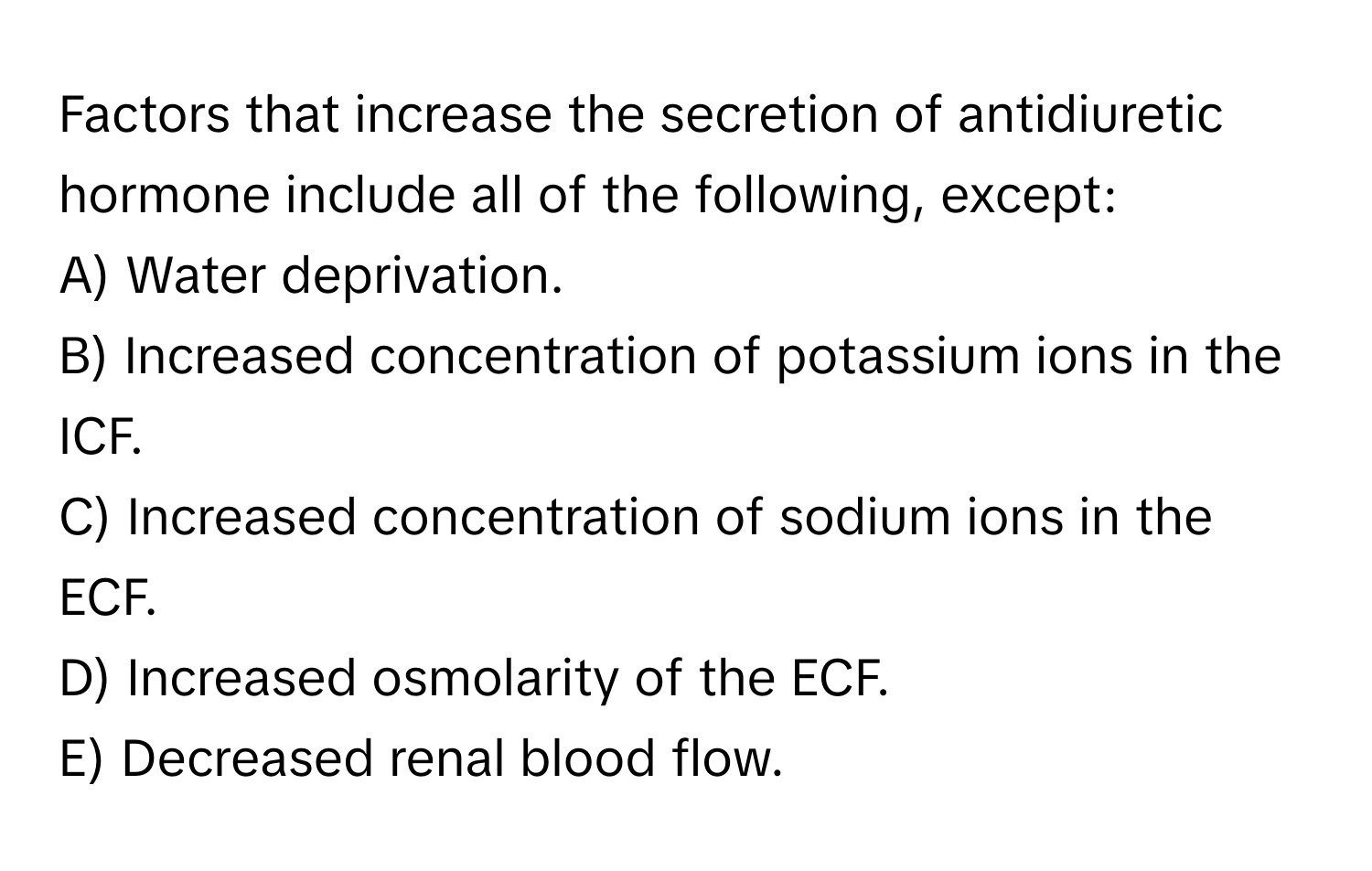 Factors that increase the secretion of antidiuretic hormone include all of the following, except:

A) Water deprivation.
B) Increased concentration of potassium ions in the ICF.
C) Increased concentration of sodium ions in the ECF.
D) Increased osmolarity of the ECF.
E) Decreased renal blood flow.