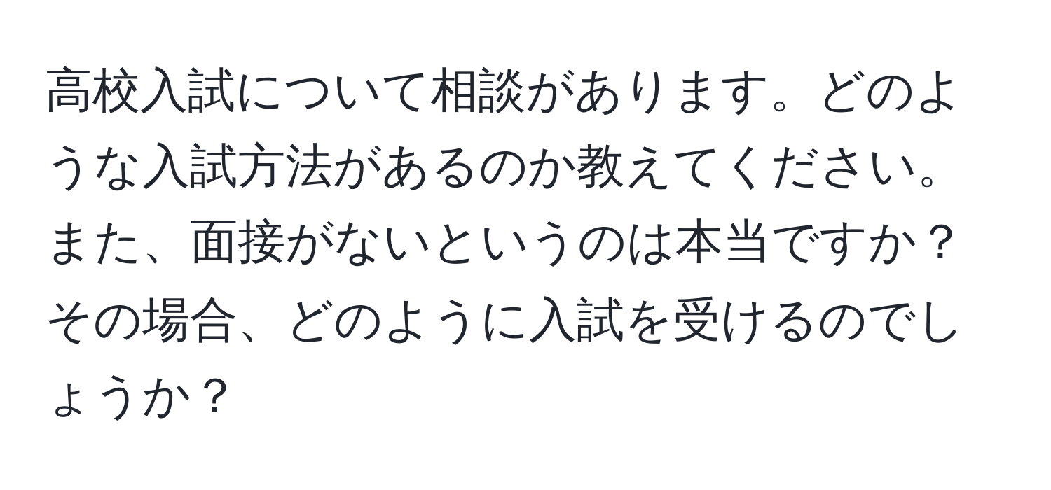 高校入試について相談があります。どのような入試方法があるのか教えてください。また、面接がないというのは本当ですか？その場合、どのように入試を受けるのでしょうか？