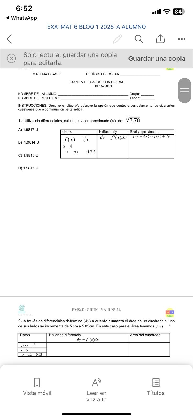 6:52
WhatsApp
EXA-MAT 6 BLOQ 1 2025-A ALUMNO
Solo lectura: guardar una copia Guardar una copia
para editarla.
MATEMATICAS VI PERÍODO ESCOLAR
EXAMEN DE CALCULO INTEGRAL
NOMBRE DEL ALUMNO: _Grupo_
NOMBRE DEL MAESTRO: Fecha:
INSTRUCCIONES: Desarrolle, elige y/o subraye la opción que conteste correctamente las siguientes
1.- Utilizando diferenciales, calcula el valor aproximado (≈) de: sqrt[3](7.78)
A) 1.9817 U
B) 1.9814 U
C) 1.9816 U
D) 1.9815 U
EMSaD: CHUN - YA’H N°21.
2.- A través de diferenciales determina (y) a cuanto aumenta el área de un cuadrado si uno
de sus lados se incrementa de 5 cm a 5.03cm. En este caso para el área tenemos f(x) x^2
A^n
Vista móvil Leer en Títulos
voz alta