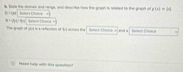 State the domain and range, and describe how the graph is related to the graph of g(x)=|x|.
D= all Select Choice
R= f(x)|f(x) Select Choice = 
The graph of g(x) is a reflection of f(x) across the Select Choice w and a Select Choice 
Need help with this question?