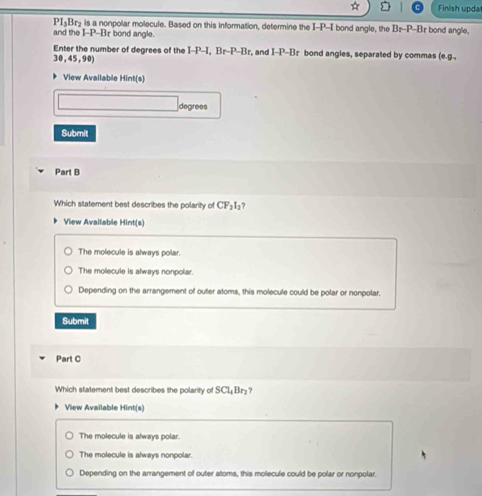 Finish upda
PI_3Br_2 is a nonpolar molecule. Based on this information, determine the I-P -I bond angle, the Br-P-Br bond angle,
and the I-P-Br bond angle.
Enter the number of degrees of the I-P-I, Br-P-Br, and I-P-Br bond angles, separated by commas (e.g.,
30,45,90)
View Available Hint(s)
degrees
Submit
Part B
Which statement best describes the polarity of CF_2I_2 ?
View Available Hint(s)
The molecule is always polar.
The molecule is always nonpolar.
Depending on the arrangement of outer atoms, this molecule could be polar or nonpolar.
Submit
Part C
Which statement best describes the polarity of SCl_4Br_2 ?
View Available Hint(s)
The molecule is always polar.
The molecule is always nonpolar.
Depending on the arrangement of outer atoms, this molecule could be polar or nonpolar.
