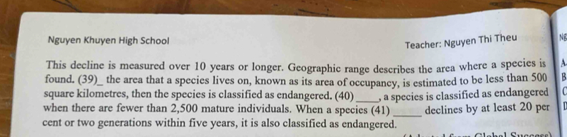 Nguyen Khuyen High School 
Teacher: Nguyen Thi Theu NB 
This decline is measured over 10 years or longer. Geographic range describes the area where a species is A 
found. (39)_ the area that a species lives on, known as its area of occupancy, is estimated to be less than 500 B
square kilometres, then the species is classified as endangered. (40) _, a species is classified as endangered 
when there are fewer than 2,500 mature individuals. When a species (41) 
cent or two generations within five years, it is also classified as endangered._ declines by at least 20 per