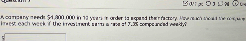 Qu e stio n 0/1 ptつ 3 ⇄ 98 ⓘDe 
A company needs $4,800,000 in 10 years in order to expand their factory. How much should the company 
invest each week if the investment earns a rate of 7.3% compounded weekly? 
( □