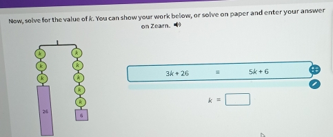 Now, solve for the value of k. You can show your work below, or solve on paper and enter your answer 
on Zearn.
4
k k
3k+26 = 5k+6
k k
R
*
k=□
26
6