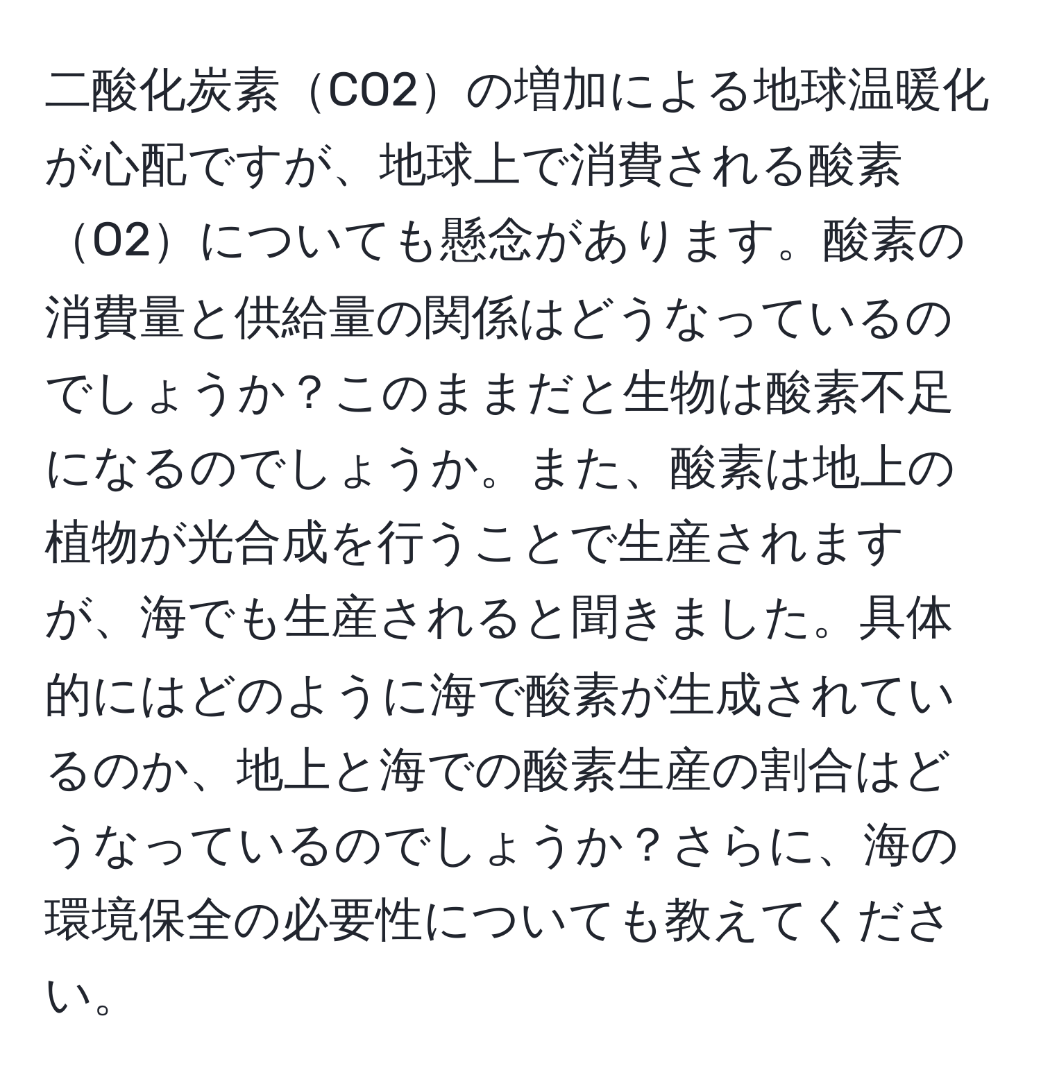 二酸化炭素CO2の増加による地球温暖化が心配ですが、地球上で消費される酸素O2についても懸念があります。酸素の消費量と供給量の関係はどうなっているのでしょうか？このままだと生物は酸素不足になるのでしょうか。また、酸素は地上の植物が光合成を行うことで生産されますが、海でも生産されると聞きました。具体的にはどのように海で酸素が生成されているのか、地上と海での酸素生産の割合はどうなっているのでしょうか？さらに、海の環境保全の必要性についても教えてください。