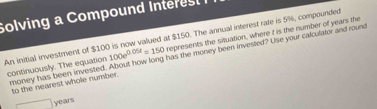 Solving a Compound Interest 
An initial investment of $100 is now valued at $150. The annual interest rate is 5%, compounded represents the situation, where t is the number of years the 
money has been invested. About how long has the money been invested? Use your calculator and round 
continuously. The equation 100e^(0.05t)=150
to the nearest whole number.
□ years