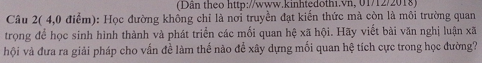 (Dân theo http://www.kinhtędothi.vn, 01/12/2018) 
Câu 2( 4,0 điểm): Học đường không chỉ là nơi truyền đạt kiến thức mà còn là môi trường quan 
trọng để học sinh hình thành và phát triển các mối quan hệ xã hội. Hãy viết bài văn nghị luận xã 
hội và đưa ra giải pháp cho vấn đề làm thế nào để xây dựng mối quan hệ tích cực trong học đường?