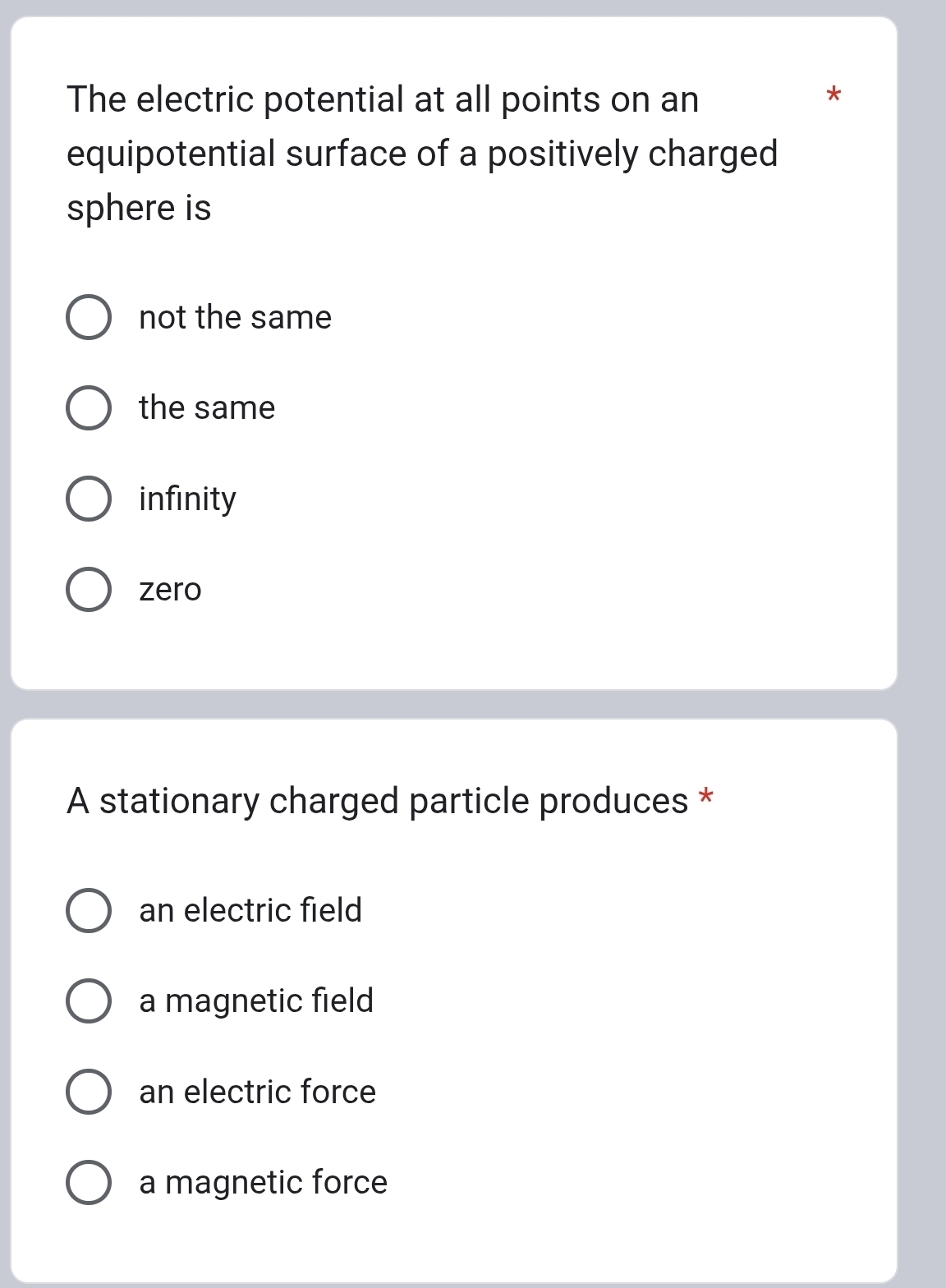 The electric potential at all points on an
*
equipotential surface of a positively charged
sphere is
not the same
the same
infinity
zero
A stationary charged particle produces *
an electric field
a magnetic field
an electric force
a magnetic force