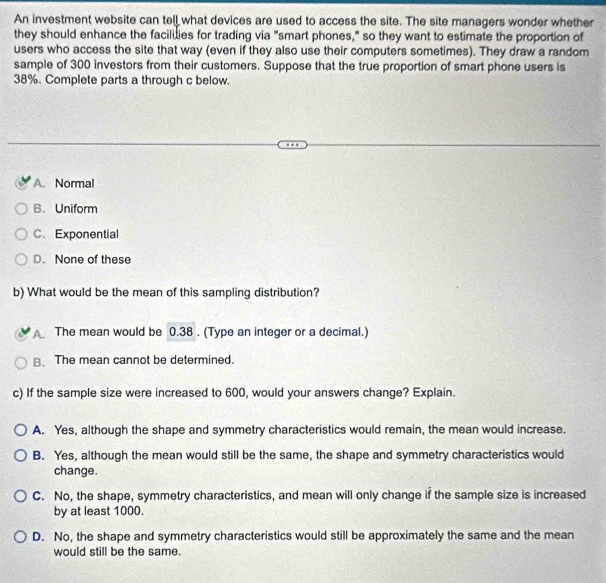 An investment website can tell what devices are used to access the site. The site managers wonder whether
they should enhance the faciluies for trading via "smart phones," so they want to estimate the proportion of
users who access the site that way (even if they also use their computers sometimes). They draw a random
sample of 300 investors from their customers. Suppose that the true proportion of smart phone users is
38%. Complete parts a through c below.
A. Normal
B、Uniform
C. Exponential
D. None of these
b) What would be the mean of this sampling distribution?
The mean would be 0.38. (Type an integer or a decimal.)
B. The mean cannot be determined.
c) If the sample size were increased to 600, would your answers change? Explain.
A. Yes, although the shape and symmetry characteristics would remain, the mean would increase.
B. Yes, although the mean would still be the same, the shape and symmetry characteristics would
change.
C. No, the shape, symmetry characteristics, and mean will only change if the sample size is increased
by at least 1000.
D. No, the shape and symmetry characteristics would still be approximately the same and the mean
would still be the same.