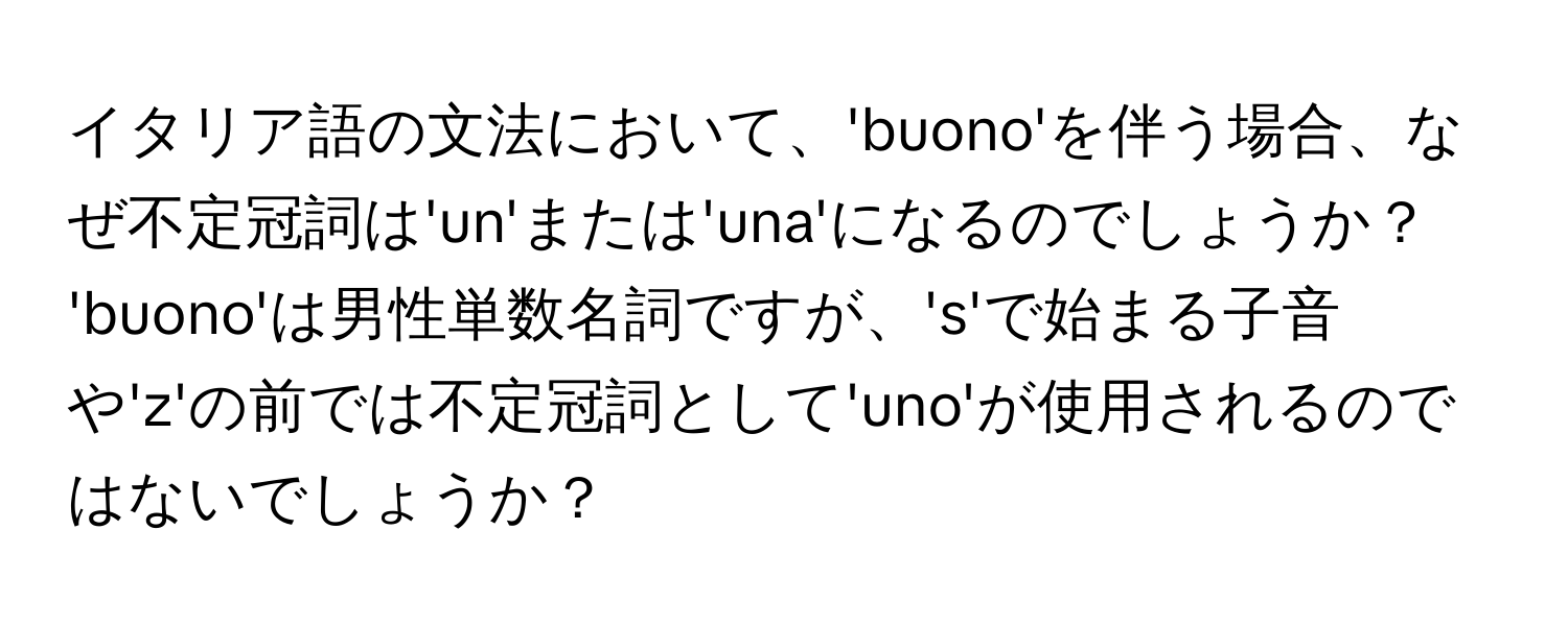 イタリア語の文法において、'buono'を伴う場合、なぜ不定冠詞は'un'または'una'になるのでしょうか？ 'buono'は男性単数名詞ですが、's'で始まる子音や'z'の前では不定冠詞として'uno'が使用されるのではないでしょうか？